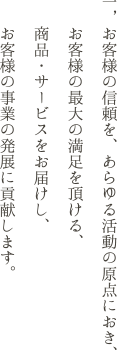 お客様の信頼を、あらゆる活動の原点におき、お客様の最大の満足を頂ける、商品・サービスをお届けし、お客様の事業の発展に貢献します。